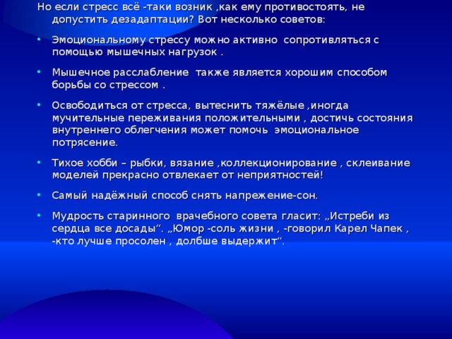 Но если стресс всё -таки возник ,как ему противостоять, не допустить дезадаптации? Вот несколько советов: Эмоциональному стрессу можно активно сопротивляться с помощью мышечных нагрузок . Мышечное расслабление также является хорошим способом борьбы со стрессом . Освободиться от стресса, вытеснить тяжёлые ,иногда мучительные переживания положительными , достичь состояния внутреннего облегчения может помочь эмоциональное потрясение. Тихое хобби – рыбки, вязание ,коллекционирование , склеивание моделей прекрасно отвлекает от неприятностей! Самый надёжный способ снять напрежение-сон. Мудрость старинного врачебного совета гласит: „Истреби из сердца все досады“. „Юмор -соль жизни , -говорил Карел Чапек , -кто лучше просолен , долбше выдержит“.  