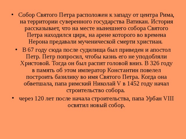 Собор Святого Петра расположен к западу от центра Рима, на территории суверенного государства Ватикан. История рассказывает, что на месте нынешнего собора Святого Петра находился цирк, на арене которого во времена Нерона предавали мученической смерти христиан. В 67 году сюда после судилища был приведен и апостол Петр. Петр попросил, чтобы казнь его не уподобляли Христовой. Тогда он был распят головой вниз. В 326 году в память об этом император Константин повелел построить базилику во имя Святого Петра. Когда она обветшала, папа римский Николай V в 1452 году начал строительство собора. через 120 лет после начала строительства, папа Урбан VIII освятил новый собор. 