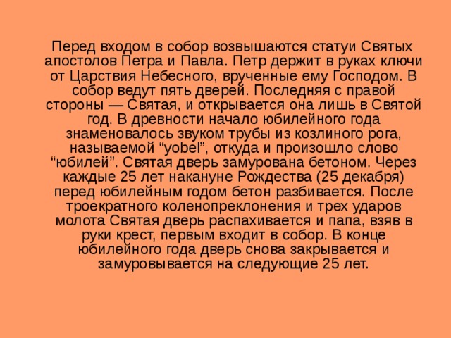  Перед входом в собор возвышаются статуи Святых апостолов Петра и Павла. Петр держит в руках ключи от Царствия Небесного, врученные ему Господом. В собор ведут пять дверей. Последняя с правой стороны — Святая, и открывается она лишь в Святой год. В древности начало юбилейного года знаменовалось звуком трубы из козлиного рога, называемой “yobel”, откуда и произошло слово “юбилей”. Святая дверь замурована бетоном. Через каждые 25 лет накануне Рождества (25 декабря) перед юбилейным годом бетон разбивается. После троекратного коленопреклонения и трех ударов молота Святая дверь распахивается и папа, взяв в руки крест, первым входит в собор. В конце юбилейного года дверь снова закрывается и замуровывается на следующие 25 лет. 