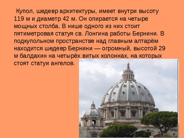  Купол, шедевр архитектуры, имеет внутри высоту 119 м и диаметр 42 м. Он опирается на четыре мощных столба. В нише одного из них стоит пятиметровая статуя св. Лонгина работы Бернини. В подкупольном пространстве над главным алтарём находится шедевр Бернини — огромный, высотой 29 м балдахин на четырёх витых колоннах, на которых стоят статуи ангелов. 