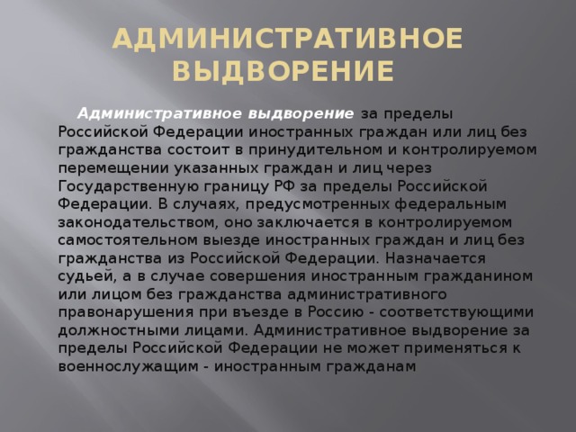 АДМИНИСТРАТИВНОЕ ВЫДВОРЕНИЕ  Административное выдворение  за пределы Российской Федерации иностранных граждан или лиц без гражданства состоит в принудительном и контролируемом перемещении указанных граждан и лиц через Государственную границу РФ за пределы Российской Федерации. В случаях, предусмотренных федеральным законодательством, оно заключается в контролируемом самостоятельном выезде иностранных граждан и лиц без гражданства из Российской Федерации. Назначается судьей, а в случае совершения иностранным гражданином или лицом без гражданства административного правонарушения при въезде в Россию - соответствующими должностными лицами. Административное выдворение за пределы Российской Федерации не может применяться к военнослужащим - иностранным гражданам 