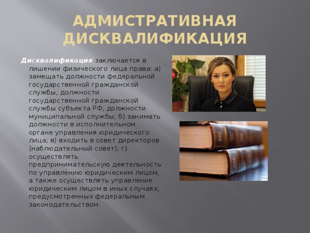 АДМИСТРАТИВНАЯ ДИСКВАЛИФИКАЦИЯ Дисквалификация  заключается в лишении физического лица права: а) замещать должности федеральной государственной гражданской службы, должности государственной гражданской службы субъекта РФ, должности муниципальной службы; б) занимать должности в исполнительном органе управления юридического лица; в) входить в совет директоров (наблюдательный совет); г) осуществлять предпринимательскую деятельность по управлению юридическим лицом, а также осуществлять управление юридическим лицом в иных случаях, предусмотренных федеральным законодательством. 
