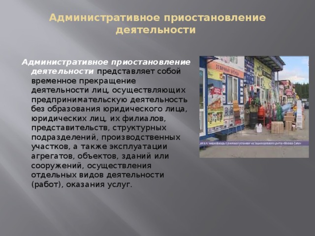 Административное приостановление деятельности   Административное приостановление деятельности   представляет собой временное прекращение деятельности лиц, осуществляющих предпринимательскую деятельность без образования юридического лица, юридических лиц, их филиалов, представительств, структурных подразделений, производственных участков, а также эксплуатации агрегатов, объектов, зданий или сооружений, осуществления отдельных видов деятельности (работ), оказания услуг.  