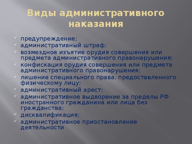 Виды административного наказания предупреждение; административный штраф; возмездное изъятие орудия совершения или предмета административного правонарушения; конфискация орудия совершения или предмета административного правонарушения; лишение специального права, предоставленного физическому лицу; административный арест; административное выдворение за пределы РФ иностранного гражданина или лица без гражданства; дисквалификация; административное приостановление деятельности 