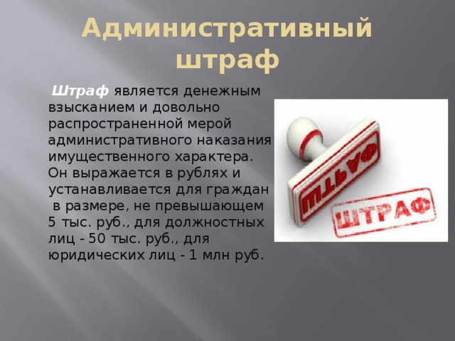 Административный штраф   Штраф является денежным взысканием и довольно распространенной мерой административного наказания имущественного характера. Он выражается в рублях и устанавливается для граждан в размере, не превышающем 5 тыс. руб., для должностных лиц - 50 тыс. руб., для юридических лиц - 1 млн руб. 