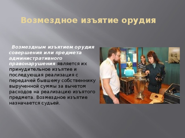 Возмездное изъятие орудия  Возмездным изъятием орудия совершения или предмета административного правонарушения является их принудительное изъятие и последующая реализация с передачей бывшему собственнику вырученной суммы за вычетом расходов на реализацию изъятого предмета. Возмездное изъятие назначается судьей. 