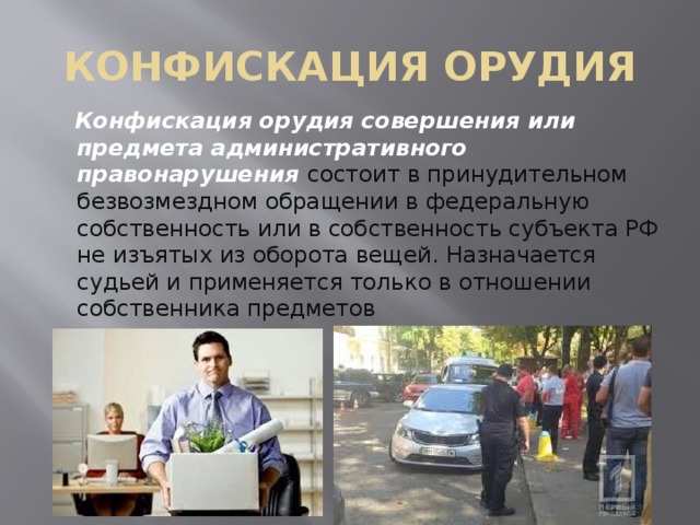 КОНФИСКАЦИЯ ОРУДИЯ  Конфискация орудия совершения или предмета административного правонарушения  состоит в принудительном безвозмездном обращении в федеральную собственность или в собственность субъекта РФ не изъятых из оборота вещей. Назначается судьей и применяется только в отношении собственника предметов 