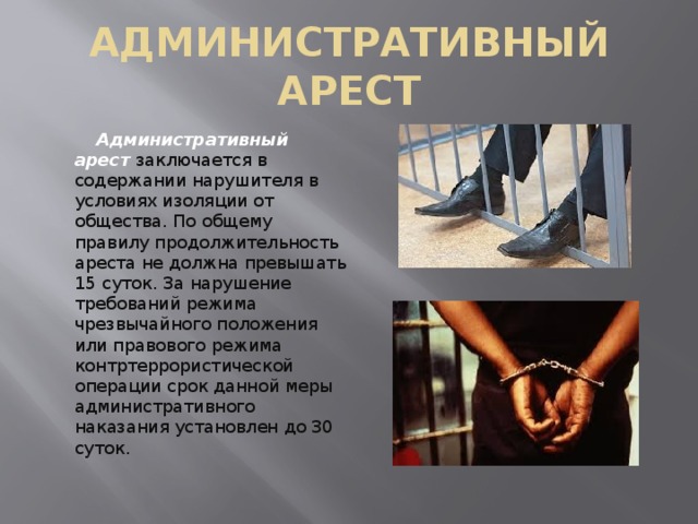 АДМИНИСТРАТИВНЫЙ АРЕСТ  Административный арест  заключается в содержании нарушителя в условиях изоляции от общества. По общему правилу продолжительность ареста не должна превышать 15 суток. За нарушение требований режима чрезвычайного положения или правового режима контртеррористической операции срок данной меры административного наказания установлен до 30 суток. 