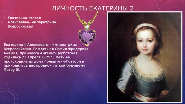 Личность Екатерины 2 Екатерина вторая Алексеевна- императрица Всеросийская Екатерина II Алексеевна - императрица Всероссийская. Рожденная София-Фредерика-Амалия, принцесса Ангальт-Цербстская. Родилась 21 апреля 1729г., мать ее происходила из дома Гольштейн-Готторп и приходилась двоюродной теткой будущему Петру III. 