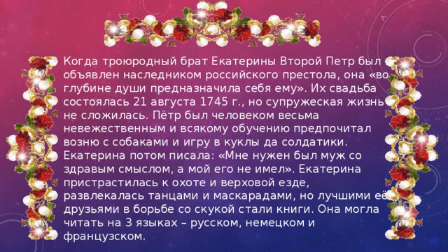 Когда троюродный брат Екатерины Второй Петр был объявлен наследником российского престола, она «во глубине души предназначила себя ему». Их свадьба состоялась 21 августа 1745 г., но супружеская жизнь не сложилась. Пётр был человеком весьма невежественным и всякому обучению предпочитал возню с собаками и игру в куклы да солдатики. Екатерина потом писала: «Мне нужен был муж со здравым смыслом, а мой его не имел». Екатерина пристрастилась к охоте и верховой езде, развлекалась танцами и маскарадами, но лучшими её друзьями в борьбе со скукой стали книги. Она могла читать на 3 языках – русском, немецком и французском. 