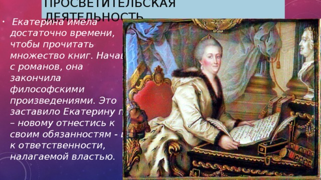 Просветительская деятельность.  Екатерина имела достаточно времени, чтобы прочитать множество книг. Начав с романов, она закончила философскими произведениями. Это заставило Екатерину по – новому отнестись к своим обязанностям - и к ответственности, налагаемой властью. 