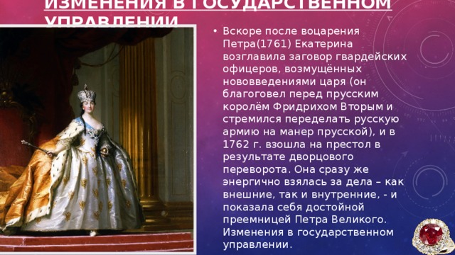 Изменения в государственном управлении Вскоре после воцарения Петра(1761) Екатерина возглавила заговор гвардейских офицеров, возмущённых нововведениями царя (он благоговел перед прусским королём Фридрихом Вторым и стремился переделать русскую армию на манер прусской), и в 1762 г. взошла на престол в результате дворцового переворота. Она сразу же энергично взялась за дела – как внешние, так и внутренние, - и показала себя достойной преемницей Петра Великого. Изменения в государственном управлении. 