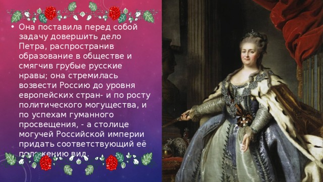 Она поставила перед собой задачу довершить дело Петра, распространив образование в обществе и смягчив грубые русские нравы; она стремилась возвести Россию до уровня европейских стран- и по росту политического могущества, и по успехам гуманного просвещения, - а столице могучей Российской империи придать соответствующий её положению вид. 