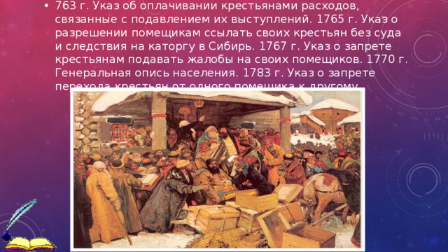 763 г. Указ об оплачивании крестьянами расходов, связанные с подавлением их выступлений. 1765 г. Указ о разрешении помещикам ссылать своих крестьян без суда и следствия на каторгу в Сибирь. 1767 г. Указ о запрете крестьянам подавать жалобы на своих помещиков. 1770 г. Генеральная опись населения. 1783 г. Указ о запрете перехода крестьян от одного помещика к другому. 