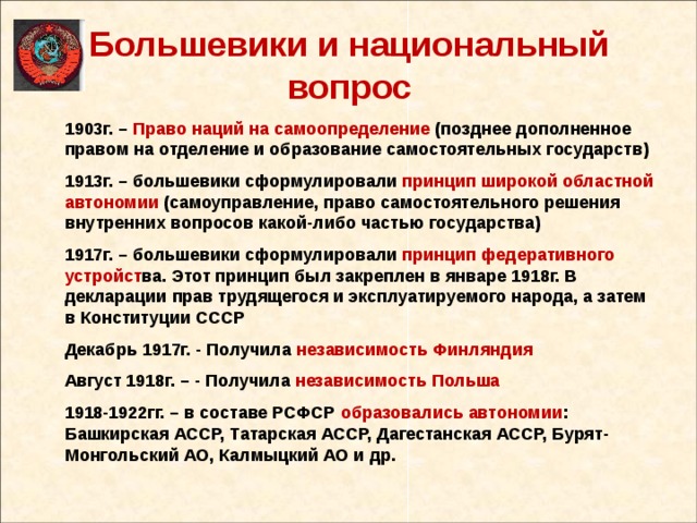 Большевики и национальный вопрос 1903г. – Право наций на самоопределение (позднее дополненное правом на отделение и образование самостоятельных государств) 1913г. – большевики сформулировали принцип широкой областной автономии (самоуправление, право самостоятельного решения внутренних вопросов какой-либо частью государства) 1917г. – большевики сформулировали принцип федеративного устройст ва. Этот принцип был закреплен в январе 1918г. В декларации прав трудящегося и эксплуатируемого народа, а затем в Конституции СССР Декабрь 1917г. - Получила независимость Финляндия Август 1918г. – - Получила независимость Польша 1918-1922гг. – в составе РСФСР образовались автономии : Башкирская АССР, Татарская АССР, Дагестанская АССР, Бурят-Монгольский АО, Калмыцкий АО и др.   