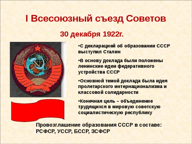 I Всесоюзный съезд Советов 30 декабря 1922г. С декларацией об образовании СССР выступил Сталин В основу доклада были положены ленинские идеи федеративного устройства СССР Основной темой доклада была идея пролетарского интернационализма и классовой солидарности Конечная цель – объединение трудящихся в мировую советскую социалистическую республику Провозглашение образования СССР в составе: РСФСР, УССР, БССР, ЗСФСР 