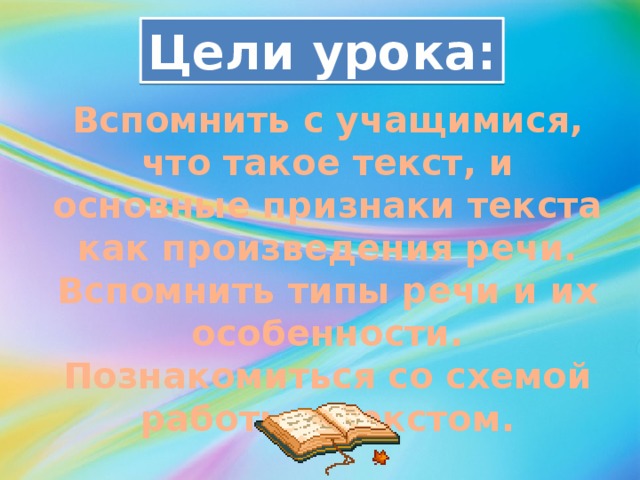 Цели урока: Вспомнить с учащимися, что такое текст, и основные признаки текста как произведения речи. Вспомнить типы речи и их особенности. Познакомиться со схемой работы с текстом.  