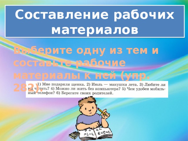 Составление рабочих материалов Выберите одну из тем и составьте рабочие материалы к ней (упр. 282). 