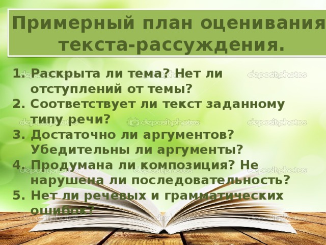 Примерный план оценивания текста-рассуждения. Раскрыта ли тема? Нет ли отступлений от темы? Соответствует ли текст заданному типу речи? Достаточно ли аргументов? Убедительны ли аргументы? Продумана ли композиция? Не нарушена ли последовательность? Нет ли речевых и грамматических ошибок? 