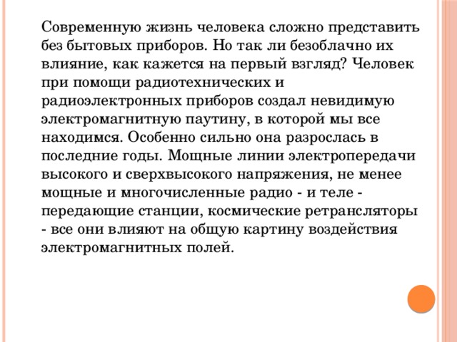  Современную жизнь человека сложно представить без бытовых приборов. Но так ли безоблачно их влияние, как кажется на первый взгляд? Человек при помощи радиотехнических и радиоэлектронных приборов создал невидимую электромагнитную паутину, в которой мы все находимся. Особенно сильно она разрослась в последние годы. Мощные линии электропередачи высокого и сверхвысокого напряжения, не менее мощные и многочисленные радио - и теле - передающие станции, космические ретрансляторы - все они влияют на общую картину воздействия электромагнитных полей. 