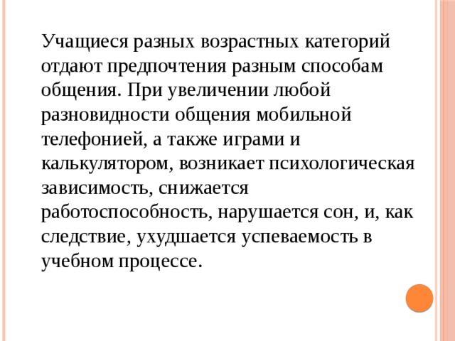 Учащиеся разных возрастных категорий отдают предпочтения разным способам общения. При увеличении любой разновидности общения мобильной телефонией, а также играми и калькулятором, возникает психологическая зависимость, снижается работоспособность, нарушается сон, и, как следствие, ухудшается успеваемость в учебном процессе. 