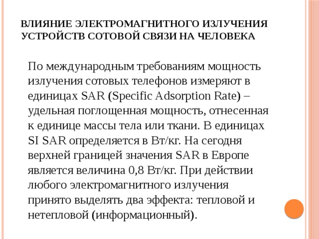 Влияние электромагнитного излучения устройств сотовой связи на человека    По международным требованиям мощность излучения сотовых телефонов измеряют в единицах SAR (Specific Adsorption Rate) – удельная поглощенная мощность, отнесенная к единице массы тела или ткани. В единицах SI SAR определяется в Вт/кг. На сегодня верхней границей значения SAR в Европе является величина 0,8 Вт/кг. При действии любого электромагнитного излучения принято выделять два эффекта: тепловой и нетепловой (информационный). 