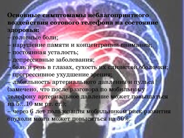  Основные симптомамы неблагоприятного воздействия сотового телефона на состояние здоровья:  – головные боли;  – нарушение памяти и концентрации внимания;  – постоянная усталость;  – депрессивные заболевания;  – боль и резь в глазах, сухость их слизистой оболочки;  – прогрессивное ухудшение зрения;  – лабильность артериального давления и пульса (замечено, что после разговора по мобильному телефону артериальное давление может повышаться на 5…10 мм рт. ст.);  – через 6 лет пользования мобильником риск развития опухоли мозга может повыситься на 50%. 