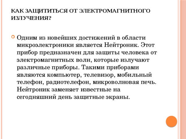 Как защититься от электромагнитного излучения?   Одним из новейших достижений в области микроэлектроники является Нейтроник. Этот прибор предназначен для защиты человека от электромагнитных волн, которые излучают различные приборы. Такими приборами являются компьютер, телевизор, мобильный телефон, радиотелефон, микроволновая печь. Нейтроник заменяет известные на сегодняшний день защитные экраны. 