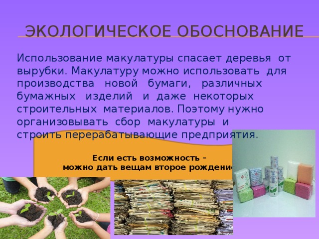   Экологическое обоснование Использование макулатуры спасает деревья от вырубки. Макулатуру можно использовать для производства новой бумаги, различных бумажных изделий и даже некоторых строительных материалов. Поэтому нужно организовывать сбор макулатуры и  строить перерабатывающие предприятия. Если есть возможность –  можно дать вещам второе рождение. 