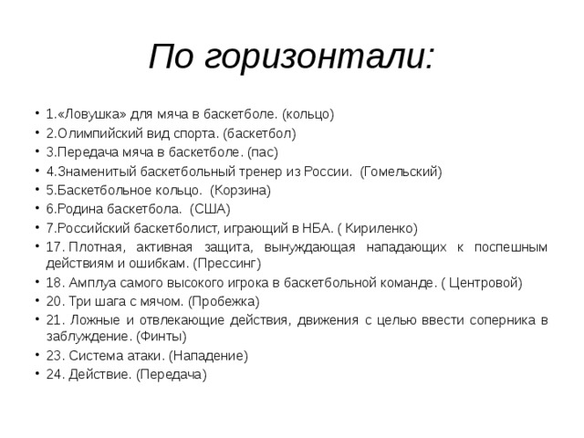 По горизонтали: 1.«Ловушка» для мяча в баскетболе. (кольцо) 2.Олимпийский вид спорта. (баскетбол) 3.Передача мяча в баскетболе. (пас) 4.Знаменитый баскетбольный тренер из России.  (Гомельский) 5.Баскетбольное кольцо.  (Корзина) 6.Родина баскетбола.  (США) 7.Российский баскетболист, играющий в НБА. ( Кириленко) 17. Плотная, активная защита, вынуждающая нападающих к поспешным действиям и ошибкам. (Прессинг) 18. Амплуа самого высокого игрока в баскетбольной команде. ( Центровой) 20. Три шага с мячом. (Пробежка) 21. Ложные и отвлекающие действия, движения с целью ввести соперника в заблуждение. (Финты) 23. Система атаки. (Нападение) 24. Действие. (Передача) 