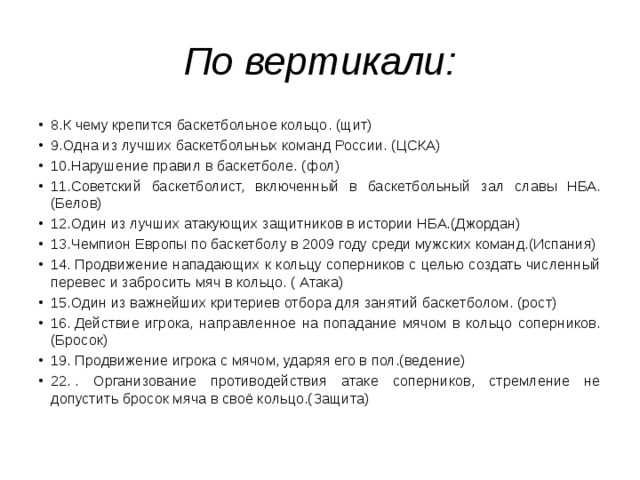 По вертикали: 8.К чему крепится баскетбольное кольцо. (щит) 9.Одна из лучших баскетбольных команд России. (ЦСКА) 10.Нарушение правил в баскетболе. (фол) 11.Советский баскетболист, включенный в баскетбольный зал славы НБА. (Белов) 12.Один из лучших атакующих защитников в истории НБА.(Джордан) 13.Чемпион Европы по баскетболу в 2009 году среди мужских команд.(Испания) 14. Продвижение нападающих к кольцу соперников с целью создать численный перевес и забросить мяч в кольцо. ( Атака) 15.Один из важнейших критериев отбора для занятий баскетболом. (рост) 16. Действие игрока, направленное на попадание мячом в кольцо соперников.(Бросок) 19. Продвижение игрока с мячом, ударяя его в пол.(ведение) 22. . Организование противодействия атаке соперников, стремление не допустить бросок мяча в своё кольцо.(Защита) 