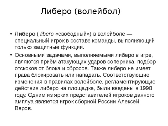  Либеро (волейбол)   Либеро  (  libero  «свободный») в волейболе — специальный игрок в составе команды, выполняющий только защитные функции. Основными задачами, выполняемыми либеро в игре, являются приём атакующих ударов соперника, подбор отскоков от блока и сбросов. Также либеро не имеет права блокировать или нападать. Соответствующие изменения в правилах волейболе, регламентирующие действия либеро на площадке, были введены в 1998 году. Одним из ярких представителей игроков данного амплуа является игрок сборной России Алексей Веров. 