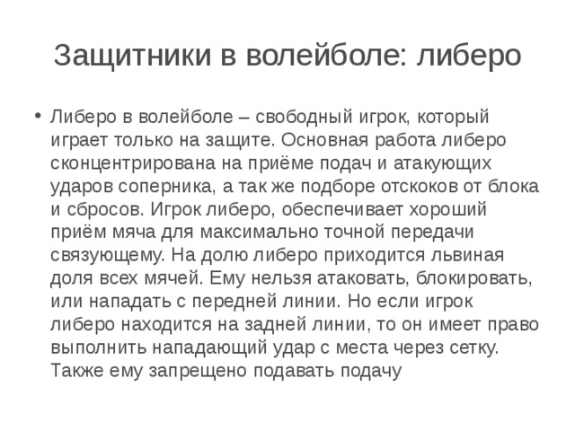 Защитники в волейболе: либеро Либеро в волейболе – свободный игрок, который играет только на защите. Основная работа либеро сконцентрирована на приёме подач и атакующих ударов соперника, а так же подборе отскоков от блока и сбросов. Игрок либеро, обеспечивает хороший приём мяча для максимально точной передачи связующему. На долю либеро приходится львиная доля всех мячей. Ему нельзя атаковать, блокировать, или нападать с передней линии. Но если игрок либеро находится на задней линии, то он имеет право выполнить нападающий удар с места через сетку. Также ему запрещено подавать подачу 