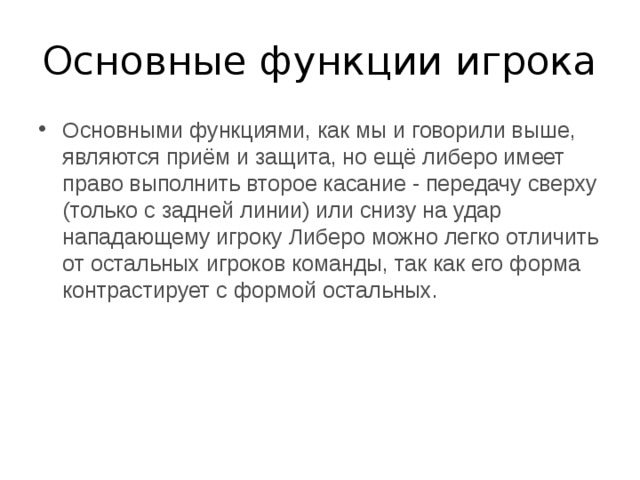 Основные функции игрока Основными функциями, как мы и говорили выше, являются приём и защита, но ещё либеро имеет право выполнить второе касание - передачу сверху (только с задней линии) или снизу на удар нападающему игроку Либеро можно легко отличить от остальных игроков команды, так как его форма контрастирует с формой остальных. 