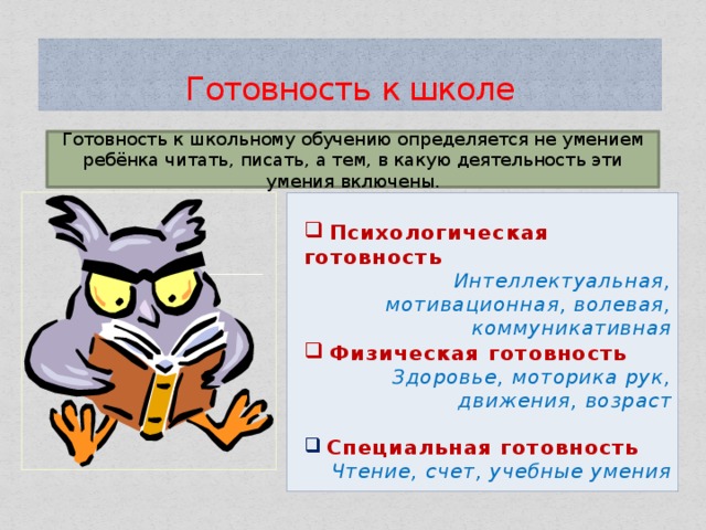 Готовность  к школе Готовность к школьному обучению определяется не умением ребёнка читать, писать, а тем, в какую деятельность эти умения включены.   Психологическая готовность Интеллектуальная, мотивационная, волевая, коммуникативная  Физическая готовность  Здоровье, моторика рук, движения, возраст   Специальная готовность Чтение, счет, учебные умения  