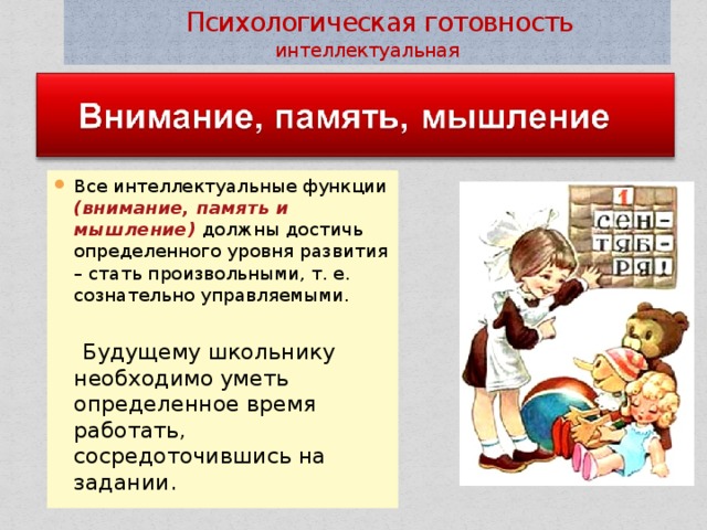  Психологическая готовность интеллектуальная Все интеллектуальные функции (внимание, память и мышление) должны достичь определенного уровня развития – стать произвольными, т. е. сознательно управляемыми.  Будущему школьнику необходимо уметь определенное время работать, сосредоточившись на задании. 