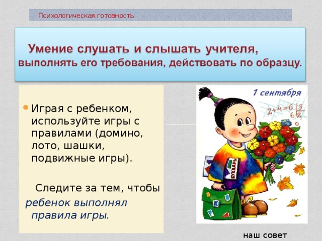  Психологическая готовность Играя с ребенком, используйте игры с правилами (домино, лото, шашки, подвижные игры).  Следите за тем , чтобы  ребенок выполнял правила игры. наш совет 
