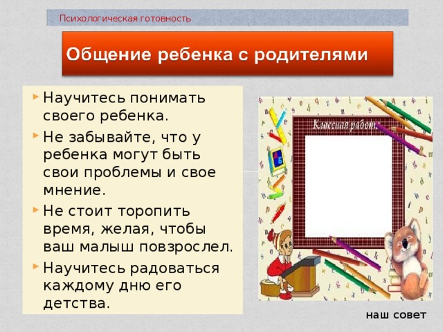  Психологическая готовность Научитесь понимать своего ребенка. Не забывайте, что у ребенка могут быть свои проблемы и свое мнение. Не стоит торопить время, желая, чтобы ваш малыш повзрослел. Научитесь радоваться каждому дню его детства. наш совет 