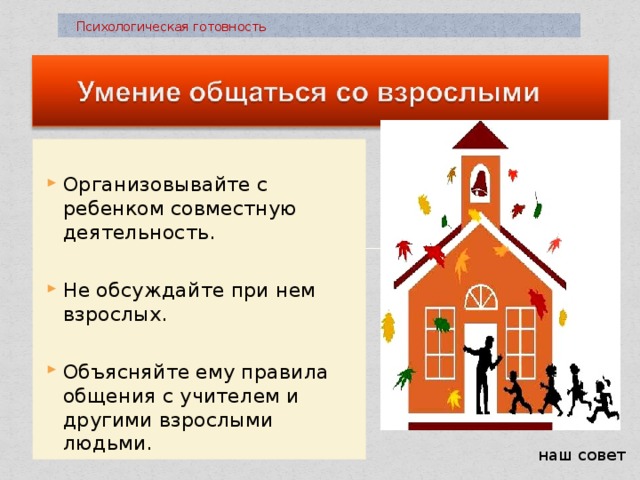  Психологическая готовность Организовывайте с ребенком совместную деятельность. Не обсуждайте при нем взрослых. Объясняйте ему правила общения с учителем и другими взрослыми людьми. наш совет 