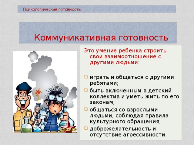  Психологическая готовность  Коммуникативная готовность Это умение ребенка строить свои взаимоотношение с другими людьми: играть и общаться с другими ребятами; быть включенным в детский коллектив и уметь жить по его законам; общаться со взрослыми людьми, соблюдая правила культурного обращения; доброжелательность и отсутствие агрессивности. 