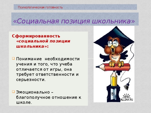  Психологическая готовность « Социальная позиция школьника » Сформированность « социальной позиции школьника »: Понимание необходимости учения и того, что учеба отличается от игры, она требует ответственности и серьезности. Эмоционально –благополучное отношение к школе. 