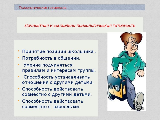  Психологическая готовность  Личностная и социально-психологическая готовность   Принятие позиции школьника . Потребность в общении.  Умение подчиняться правилам и интересам группы.  Способность устанавливать отношения с другими детьми. Способность действовать совместно с другими детьми. Способность действовать совместно с взрослыми. 