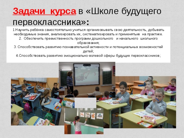 Задачи курса   в «Школе будущего первоклассника» : 1.Научить ребёнка самостоятельно учиться организовывать свою деятельность, добывать необходимые знания, анализировать их, систематизировать и применятьих на практике. 2. Обеспечить преемственность программ дошкольного   и начального  школьного образования;  3. Способствовать развитию познавательной активности и потенциальных возможностей детей;  4.Способствовать развитию эмоционально-волевой сферы будущих первоклассников;         