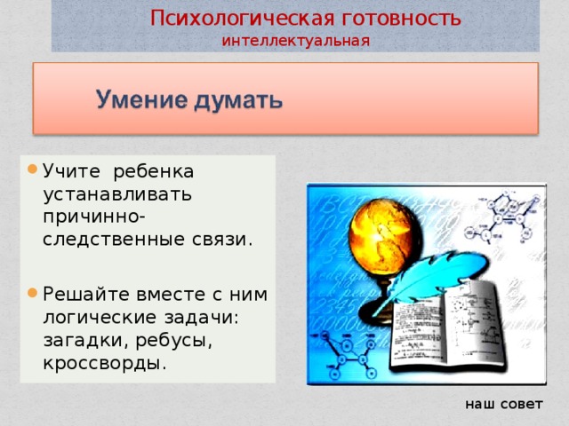  Психологическая готовность интеллектуальная Учите ребенка устанавливать причинно-следственные связи. Решайте вместе с ним логические задачи: загадки, ребусы, кроссворды. наш совет 