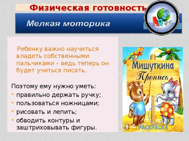 Физическая  готовность  Ребенку важно научиться владеть собственными пальчиками – ведь теперь он будет учиться писать. Поэтому ему нужно уметь: правильно держать ручку; пользоваться ножницами; рисовать и лепить; обводить контуры и заштриховывать фигуры. 
