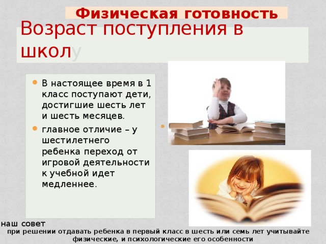 Физическая  готовность Возраст поступления в школ у В настоящее время в 1 класс поступают дети, достигшие шесть лет и шесть месяцев. главное отличие – у шестилетнего ребенка переход от игровой деятельности к учебной идет медленнее. наш совет при решении отдавать ребенка в первый класс в шесть или семь лет учитывайте  физические, и психологические его особенности 