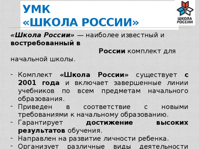УМК  «ШКОЛА РОССИИ» «Школа России» — наиболее известный и востребованный в  России комплект для начальной школы. Комплект «Школа России» существует c 2001 года и включает завершенные линии учебников по всем предметам начального образования. Приведен в соответствие с новыми требованиями к начальному образованию. Гарантирует достижение высоких результатов обучения. Направлен на развитие личности ребенка. Организует различные виды деятельности школьника.  