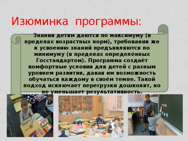 Изюминка программы: Знания детям даются по максимуму (в пределах возрастных норм), требования же к усвоению знаний предъявляются по минимуму (в пределах определённых Госстандартом). Программа создаёт комфортные условия для детей с разным уровнем развития, давая им возможность обучаться каждому в своём темпе. Такой подход исключает перегрузки дошколят, но не уменьшает результативность. 