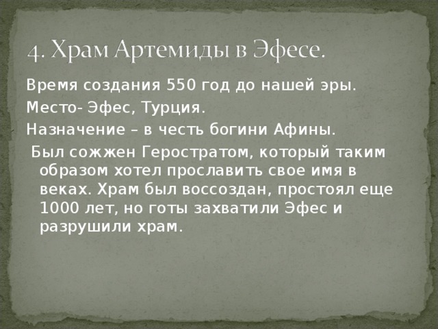 Время создания 550 год до нашей эры. Место- Эфес, Турция. Назначение – в честь богини Афины.  Был сожжен Геростратом, который таким образом хотел прославить свое имя в веках. Храм был воссоздан, простоял еще 1000 лет, но готы захватили Эфес и разрушили храм. 