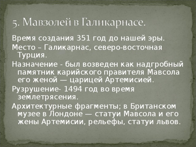 Время создания 351 год до нашей эры. Место – Галикарнас, северо-восточная Турция. Назначение - был возведен как надгробный памятник карийского правителя Мавсола его женой — царицей Артемисией. Рузрушение- 1494 год во время землетрясения. Архитектурные фрагменты; в Британском музее в Лондоне — статуи Мавсола и его жены Артемисии, рельефы, статуи львов. 